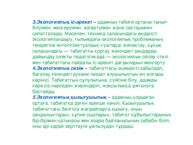 3.Экологиялық іс-әрекет  – адамның табиғи ортаны танып білуімен, меңгеруімен, өзгертуімен және сақтауымен сипатталады. Мәселен, техника саласындағы-өндірісті экологияландыру, ғылымдағы-экологиялық проблеманың төңірегіне интелллектуалдық күштерді жинақтау, құқық саласындағы — табиғатты қорғау жөніндегі заңдарды дайындау сияқты педагогикада — экологиялық ойлау стилі мен табиғаттағы пайдалы іс-әрекет дағдыларын меңгерту.  4.Экологиялық сезім   – табиғаттағы әсемдікті қабылдап, бағалау кезіндегі рухани ләззат алушылықтың ең жоғары көрінісі. Табиғаттың сұлулығына  сүйсіне білу, адамды көріксіз нәрседен жирендіріп, жақсылыққа ұмтылуға бастайды . 5.Экологиялық қызығушылық   – адамның қоршаған ортаға, табиғатқа деген ерекше көңілі. Қызығушылық табиғаттағы белгісіз жағдайларға қызығу, оның заңдылықтарын, құпия сырларын, табиғат құбылыстарының бір-бірімен қатынасы мен өзара байланысының себебін біліп, оны әрі қарай зерттеуге ұмтылудан тұрады.