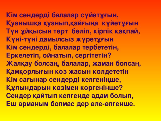 Кім сендерді балалар сүйетұғын,  Қуанышқа қуанып,қайғыңа күйетұғын  Түн ұйқысын төрт бөліп, кірпік қақпай,  Күні-түні дамылсыз жүретұғын  Кім сендерді, балалар тербететін,  Еркелетіп, ойнатып, сергітетін?  Жалқау болсаң, балалар, жаман болсаң,  Қамқорлығын көз жасын көлдететін  Кім сағынар сендерді келгеніңше,  Құлындарын көзімен көргенінше?  Сендер қайтып келгенде адам болып,  Еш арманым болмас дер өле-өлгенше.