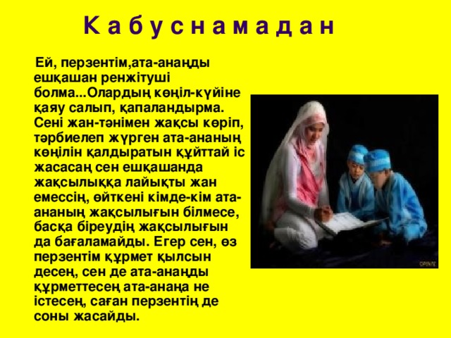 К а б у с н а м а д а н  Ей, перзентім,ата-анаңды ешқашан ренжітуші болма...Олардың көңіл-күйіне қаяу салып, қапаландырма. Сені жан-тәнімен жақсы көріп, тәрбиелеп жүрген ата-ананың көңілін қалдыратын құйттай іс жасасаң сен ешқашанда жақсылыққа лайықты жан емессің, өйткені кімде-кім ата-ананың жақсылығын білмесе, басқа біреудің жақсылығын да бағаламайды. Егер сен, өз перзентім құрмет қылсын десең, сен де ата-анаңды құрметтесең ата-анаңа не істесең, саған перзентің де соны жасайды.