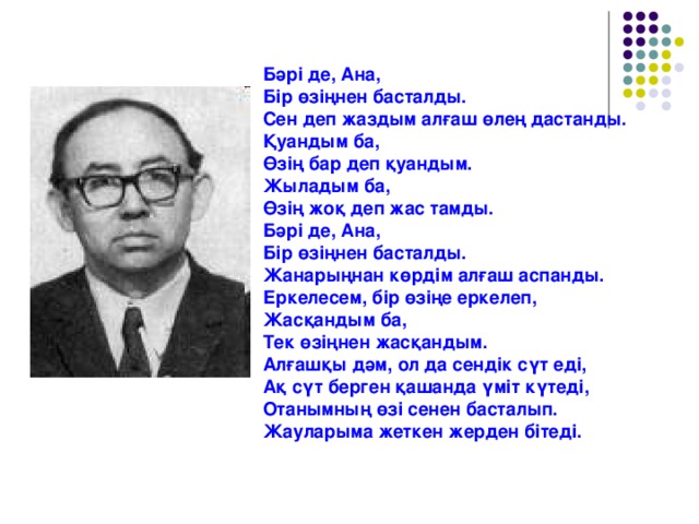 Бәрі де, Ана, Бір өзіңнен басталды. Сен деп жаздым алғаш өлең дастанды. Қуандым ба, Өзің бар деп қуандым. Жыладым ба, Өзің жоқ деп жас тамды. Бәрі де, Ана, Бір өзіңнен басталды. Жанарыңнан көрдім алғаш аспанды. Еркелесем, бір өзіңе еркелеп, Жасқандым ба, Тек өзіңнен жасқандым. Алғашқы дәм, ол да сендік сүт  еді, Ақ сүт берген қашанда үміт күтеді, Отанымның өзі сенен басталып. Жауларыма жеткен жерден бітеді.