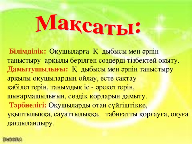 Білімділік:  Оқушыларға Қ дыбысы мен әрпін таныстыру арқылы берілген сөздерді тізбектей оқыту. Дамытушылығы:  Қ дыбысы мен әрпін таныстыру арқылы оқушылардың ойлау, есте сақтау қабілеттерін, танымдық іс - әрекеттерін, шығармашылығын, сөздік қорларын дамыту.  Тәрбиелігі:  Оқушыларды отан сүйгіштікке, ұқыптылыққа, сауаттылыққа, табиғатты қорғауға, оқуға дағдыландыру .