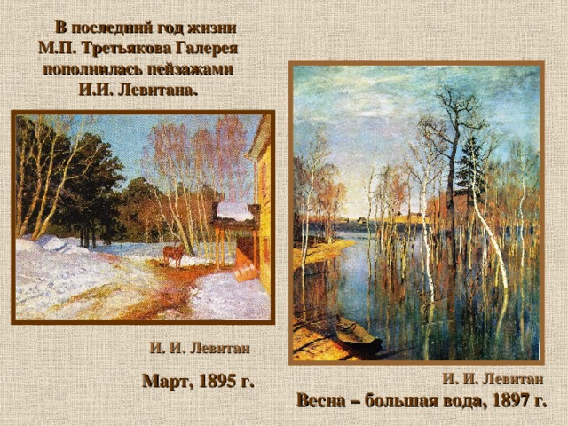В последний год жизни М.П. Третьякова Галерея пополнилась пейзажами И.И. Левитана.  И. И. Левитан  Март, 1895 г. И. И. Левитан  Весна – большая вода, 1897 г.