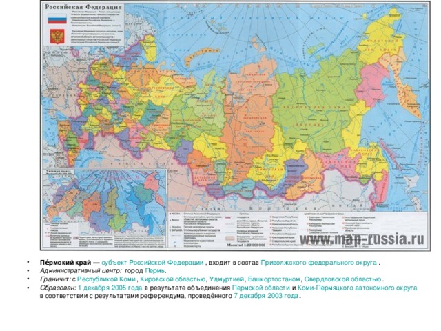 Пе́рмский край  — субъект Российской Федерации , входит в состав Приволжского федерального округа . Административный центр:   город Пермь . Граничит: с Республикой Коми , Кировской областью , Удмуртией , Башкортостаном , Свердловской областью . Образован:  1 декабря  2005 года в результате объединения Пермской области и Коми-Пермяцкого автономного округа в соответствии с результатами референдума, проведённого 7 декабря  2003 года .