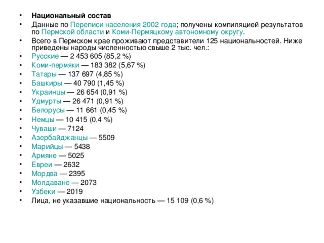 Национальный состав Данные по Переписи населения 2002 года ; получены компиляцией результатов по Пермской области и Коми-Пермяцкому автономному округу . Всего в Пермском крае проживают представители 125 национальностей. Ниже приведены народы численностью свыше 2 тыс. чел.: Русские  — 2 453 605 (85,2 %) Коми-пермяки  — 183 382 (5,67 %) Татары  — 137 697 (4,85 %) Башкиры  — 40 790 (1,45 %) Украинцы  — 26 654 (0,91 %) Удмурты  — 26 471 (0,91 %) Белорусы  — 11 661 (0,45 %) Немцы  — 10 415 (0,4 %) Чуваши  — 7124 Азербайджанцы  — 5509 Марийцы  — 5438 Армяне  — 5025 Евреи  — 2632 Мордва  — 2395 Молдаване  — 2073 Узбеки  — 2019 Лица, не указавшие национальность — 15 109 (0,6 %)