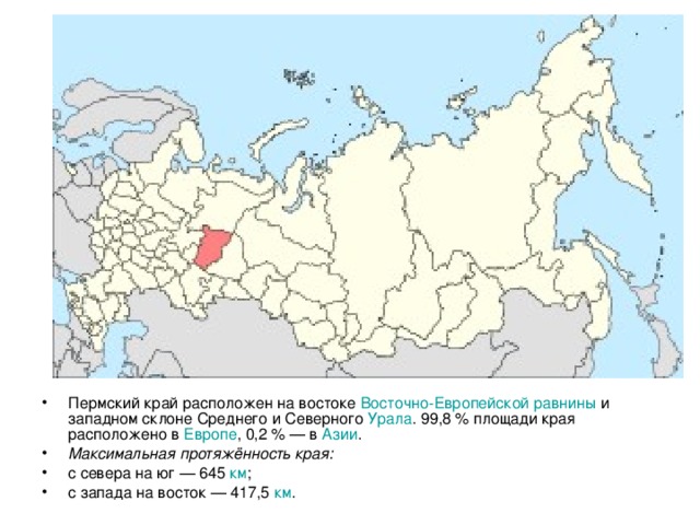 Пермский край расположен на востоке Восточно-Европейской равнины и западном склоне Среднего и Северного Урала . 99,8 % площади края расположено в Европе , 0,2 % — в Азии . Максимальная протяжённость края: с севера на юг — 645 км ; с запада на восток — 417,5 км .