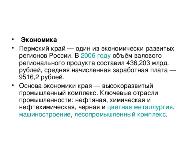 Экономика Пермский край — один из экономически развитых регионов России. В 2006 году объём валового регионального продукта составил 436,203 млрд. рублей, средняя начисленная заработная плата — 9516,2 рублей. Основа экономики края — высокоразвитый промышленный комплекс. Ключевые отрасли промышленности: нефтяная, химическая и нефтехимическая, черная и цветная металлургия , машиностроение , лесопромышленный комплекс .