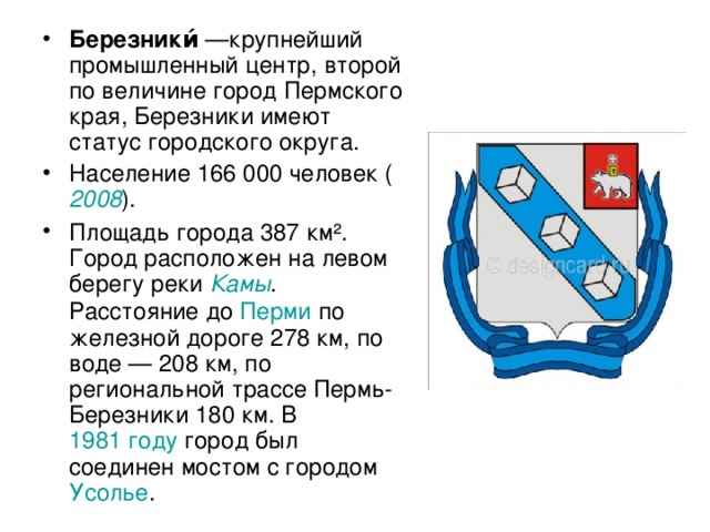 Березники́  —крупнейший промышленный центр, второй по величине город Пермского края, Березники имеют статус городского округа. Население 166 000 человек ( 2008 ). Площадь города 387 км². Город расположен на левом берегу реки Камы . Расстояние до Перми по железной дороге 278 км, по воде — 208 км, по региональной трассе Пермь-Березники 180 км. В 1981 году город был соединен мостом с городом Усолье .