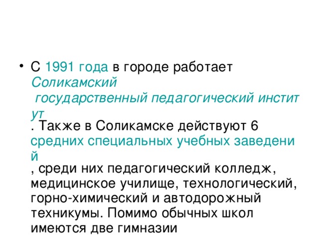 С 1991 года в городе работает Соликамский государственный педагогический институт . Также в Соликамске действуют 6 средних специальных учебных заведений , среди них педагогический колледж, медицинское училище, технологический, горно-химический и автодорожный техникумы. Помимо обычных школ имеются две гимназии