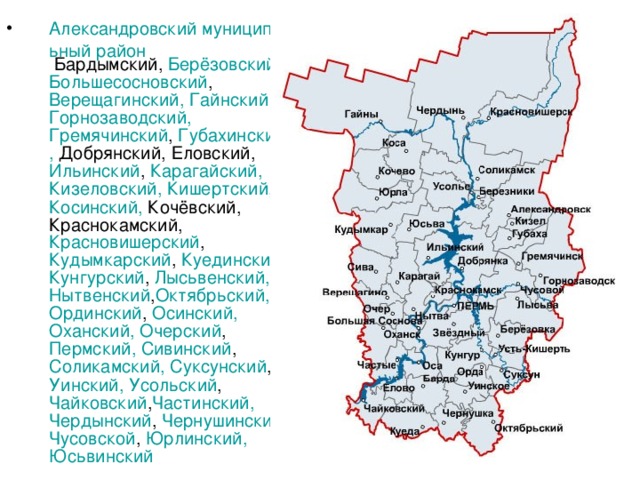 Александровский муниципальный район Бардымский, Берёзовский, Большесосновский , Верещагинский , Гайнский  Горнозаводский, Гремячинский , Губахинский , Добрянский, Еловский, Ильинский , Карагайский , Кизеловский , Кишертский , Косинский , Кочёвский, Краснокамский, Красновишерский , Кудымкарский , Куединский , Кунгурский , Лысьвенский , Нытвенский , Октябрьский , Ординский , Осинский , Оханский , Очерский , Пермский, Сивинский , Соликамский , Суксунский , Уинский , Усольский , Чайковский , Частинский , Чердынский , Чернушинский , Чусовской , Юрлинский , Юсьвинский