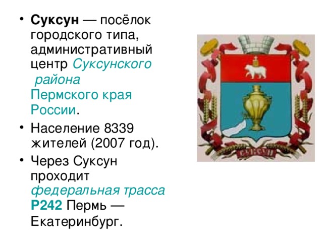 Суксун  — посёлок городского типа, административный центр Суксунского района  Пермского края  России . Население 8339 жителей (2007 год). Через Суксун проходит федеральная трасса  Р242 Пермь — Екатеринбург.