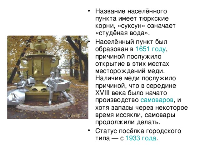 Название населённого пункта имеет тюркские корни, «суксун» означает «студёная вода». Населённый пункт был образован в 1651 году , причиной послужило открытие в этих местах месторождений меди. Наличие меди послужило причиной, что в середине XVIII века было начато производство самоваров , и хотя запасы через некоторое время иссякли, самовары продолжили делать. Статус посёлка городского типа — с 1933 года .