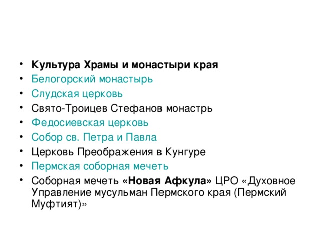 Культура Храмы и монастыри края Белогорский монастырь  Слудская церковь  Свято-Троицев Стефанов монастрь Федосиевская церковь  Собор св. Петра и Павла  Церковь Преображения в Кунгуре Пермская соборная мечеть  Соборная мечеть «Новая Афкула» ЦРО «Духовное Управление мусульман Пермского края (Пермский Муфтият)»