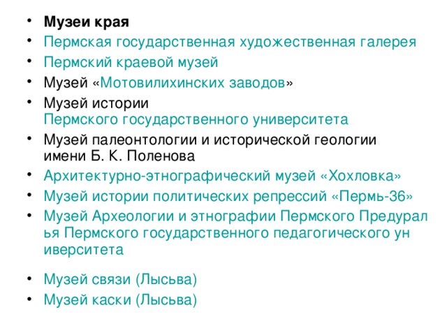 Музеи края Пермская государственная художественная галерея  Пермский краевой музей  Музей « Мотовилихинских заводов » Музей истории Пермского государственного университета  Музей палеонтологии и исторической геологии имени Б. К. Поленова Архитектурно-этнографический музей « Хохловка »  Музей истории политических репрессий «Пермь-36»  Музей Археологии и этнографии Пермского Предуралья Пермского государственного педагогического университета  Музей связи ( Лысьва )  Музей каски ( Лысьва )