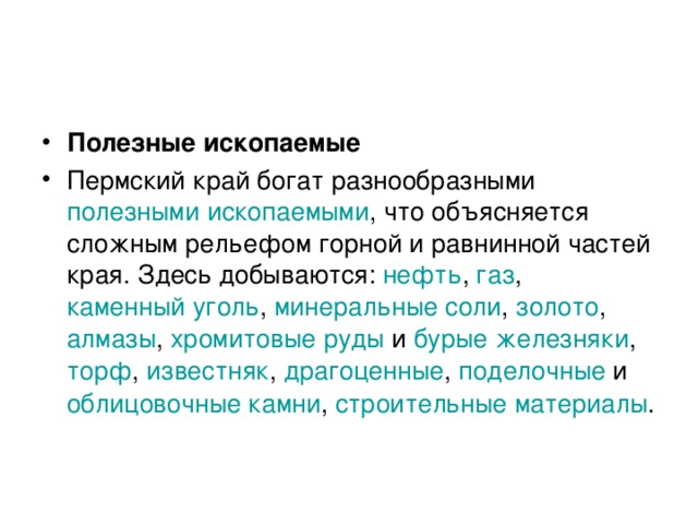 Полезные ископаемые Пермский край богат разнообразными полезными ископаемыми , что объясняется сложным рельефом горной и равнинной частей края. Здесь добываются: нефть , газ , каменный уголь , минеральные соли , золото , алмазы , хромитовые руды и бурые железняки , торф , известняк , драгоценные , поделочные и облицовочные камни , строительные материалы .