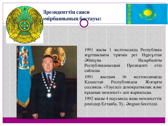 Президенттің саяси өмірбаянының бастауы:   1991 жылы 1 желтоқсанда Республика жұртшылығы тұңғыш рет Нұрсұлтан Әбішұлы Назарбаевты Республикамыздың Президенті етіп сайлады.  1991 жылдың 16 желтоқсанында Қазақстан Республикасы Жоғарғы сессиясы. «Тәуелсіз демократиялық және құқылық мемлекет» деп жариялады.  1992 жылы 4 маусымда жаңа мемлекеттік рәміздер Елтаңба, Ту, Әнұран бекітілді.