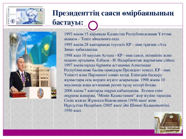 Президенттің саяси өмірбаянының бастауы: 1993 жылы 15 қарашада Қазақстан Республикасының Ұлттық ақшасы – Теңге айналымға енді.  1995 жылы 28 қаңтарында тәуелсіз ҚР – ның тұңғыш «Ата Заңы» қабылданды. 1998 жыл 10 маусым Астана - ҚР - ның саяси, әкімшілік және мәдени орталығы. Елбасы - Н. Назарбаевтың жарлығына сәйкес 1997 жылы мұнда бұрынғы астанамыз Алматыдан Республиканың басшы орындары Президент кеңесі, ҚР - ның Үкіметі және Парламент көшіп келді. Еліміздің басқару жұмыстары осы жерден жүзеге асырылады. 1998 жылы 10 маусымда жаңа астананың ресми тұсау кесері болды. 2006 жылы 7 қаңтарда әнұран қабылданды. Егемен елім әнұраны жаңарды, “Менің Қазақстаным” жер жүзіне таралды.  Сөзін жазған Жұмекен Нажмединов /1956 жыл/ және Нұрсұлтан Назарбаев /2005 жыл/.Әні Шәмші Қадыаяқовтікі, 1956 жыл. 