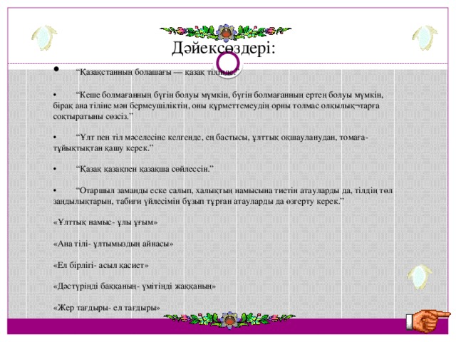 Дәйексөздері: •  “ Қазақстанның болашағы — қазақ тілінде.” •  “ Кеше болмағанның бүгін болуы мүмкін, бүгін болмағанның ертең болуы мүмкін, бірақ ана тіліне мән бермеушіліктің, оны құрметтемеудің орны толмас олқылық¬тарға соқтыратыны сөзсіз.” •  “ Ұлт пен тіл мәселесіне келгенде, ең бастысы, ұлттық оқшауланудан, томаға-тұйықтықтан қашу керек.” •  “ Қазақ қазақпен қазақша сөйлессін.” •  “ Отаршыл заманды еске салып, халықтың намысына тиетін атауларды да, тілдің төл заңдылықтарын, табиғи үйлесімін бұзып тұрған атауларды да өзгерту керек.” «Ұлттық намыс- ұлы ұғым» «Ана тілі- ұлтымыздың айнасы» «Ел бірлігі- асыл қасиет» «Дәстүріңді баққаның- үмітіңді жаққаның» «Жер тағдыры- ел тағдыры»