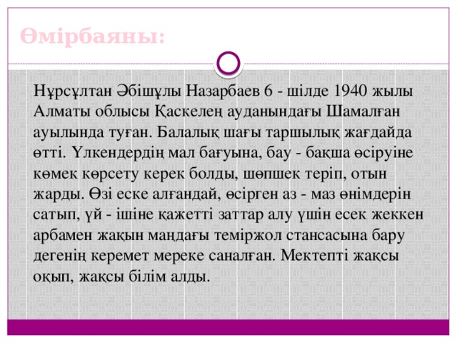 Өмірбаяны: Нұрсұлтан Әбішұлы Назарбаев 6 - шілде 1940 жылы Алматы облысы Қаскелең ауданындағы Шамалған ауылында туған. Балалық шағы таршылық жағдайда өтті. Үлкендердің мал бағуына, бау - бақша өсіруіне көмек көрсету керек болды, шөпшек теріп, отын жарды. Өзі еске алғандай, өсірген аз - маз өнімдерін сатып, үй - ішіне қажетті заттар алу үшін есек жеккен арбамен жақын маңдағы теміржол стансасына бару дегенің керемет мереке саналған. Мектепті жақсы оқып, жақсы білім алды.