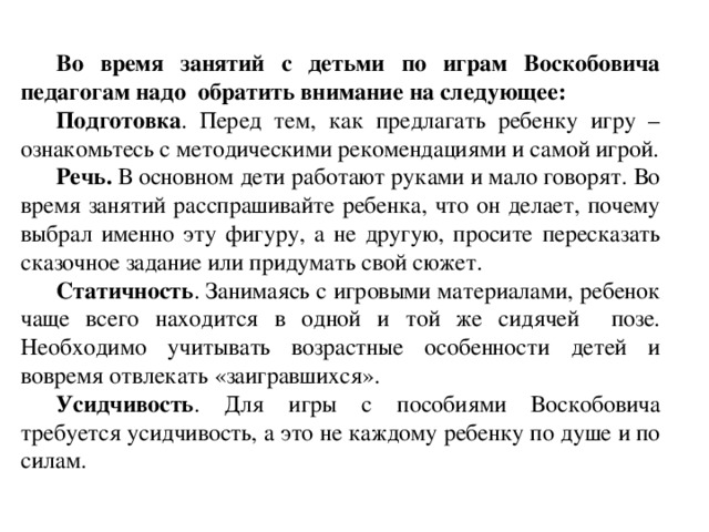 Во время занятий с детьми по играм Воскобовича педагогам надо обратить внимание на следующее: Подготовка . Перед тем, как предлагать ребенку игру – ознакомьтесь с методическими рекомендациями и самой игрой. Речь. В основном дети работают руками и мало говорят. Во время занятий расспрашивайте ребенка, что он делает, почему выбрал именно эту фигуру, а не другую, просите пересказать сказочное задание или придумать свой сюжет. Статичность . Занимаясь с игровыми материалами, ребенок чаще всего находится в одной и той же сидячей позе. Необходимо учитывать возрастные особенности детей и вовремя отвлекать «заигравшихся». Усидчивость . Для игры с пособиями Воскобовича требуется усидчивость, а это не каждому ребенку по душе и по силам.