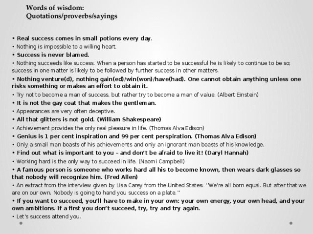 Words of wisdom:  Quotations/proverbs/sayings • Real success comes in small potions every day . • Nothing is impossible to a willing heart. • Success is never blamed. • Nothing succeeds like success. When a person has started to be successful he is likely to continue to be so; success in one matter is likely to be followed by further success in other matters. • Nothing venture(d), nothing gain(ed)/win(won)/have(had). One cannot obtain anything unless one risks something or makes an effort to obtain it. • Try not to become a man of success, but rather try to become a man of value. (Albert Einstein) • It is not the gay coat that makes the gentleman. • Appearances are very often deceptive. • All that glitters is not gold. (William Shakespeare) • Achievement provides the only real pleasure in life. (Thomas Alva Edison) • Genius is 1 per cent inspiration and 99 per cent perspiration. (Thomas Alva Edison) • Only a small man boasts of his achievements and only an ignorant man boasts of his knowledge. • Find out what is important to you – and don’t be afraid to live it! (Daryl Hannah) • Working hard is the only way to succeed in life. (Naomi Campbell) • A famous person is someone who works hard all his to become known, then wears dark glasses so that nobody will recognize him. (Fred Allen) • An extract from the interview given by Lisa Carey from the United States: ‘’We’re all born equal. But after that we are on our own. Nobody is going to hand you success on a plate.’’ • If you want to succeed, you’ll have to make in your own: your own energy, your own head, and your own ambitions. If a first you don’t succeed, try, try and try again. • Let’s success attend you.