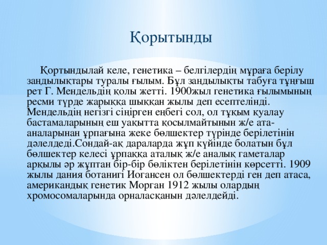 Қорытынды Қортындылай келе, генетика – белгілердің мұраға берілу заңдылықтары туралы ғылым. Бұл заңдылықты табуға тұңғыш рет Г. Мендельдің қолы жетті. 1900жыл генетика ғылымының ресми түрде жарыққа шыққан жылы деп есептелінді. Мендельдің негізгі сіңірген еңбегі сол, ол тұқым қуалау бастамаларының еш уақытта қосылмайтынын ж/е ата-аналарынан ұрпағына жеке бөлшектер түрінде берілетінін дәлелдеді.Сондай-ақ дараларда жұп күйінде болатын бұл бөлшектер келесі ұрпаққа аталық ж/е аналық гаметалар арқылы әр жұптан бір-бір бөліктен берілетінін көрсетті. 1909 жылы дания ботанигі Иогансен ол бөлшектерді ген деп атаса, американдық генетик Морган 1912 жылы олардың хромосомаларында орналасқанын дәлелдейді.