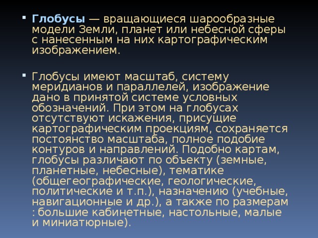 Глобусы  — вращающиеся шарообразные модели Земли, планет или небесной сферы с нанесенным на них картографическим изображением . Глобусы имеют масштаб, систему меридианов и параллелей, изображение дано в принятой системе условных обозначений. При этом на глобусах отсутствуют искажения, присущие кар то графическим проекциям, сохраняется постоянство масштаба, пол ное подобие контуров и направлений. Подобно картам, глоб ус ы различают по объекту (земные, планетные, небесные), тематике (общегеографические, геологические, политические и т.п.), н азначению (учебные, навигационные и др.), а также по размерам : большие кабинетные, настольные, малые и миниатюрные).