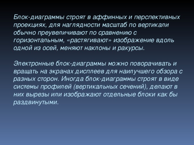 Блок-диаграммы строят в аффинных и перспективных проекциях, для наглядности масштаб по вертикали обычно преувеличивают по срав­нению с горизонтальным, «растягивают» изображение вдоль одной из осей, меняют наклоны и ракурсы.  Электронные блок-диаграммы можно поворачивать и вращать на экранах дисплеев для наилучшего обзора с разных сторон. Иногда блок-диаграммы строят в виде сис­темы профилей (вертикальных сечений), делают в них вырезы или изображают отдельные блоки как бы раздвинутыми.