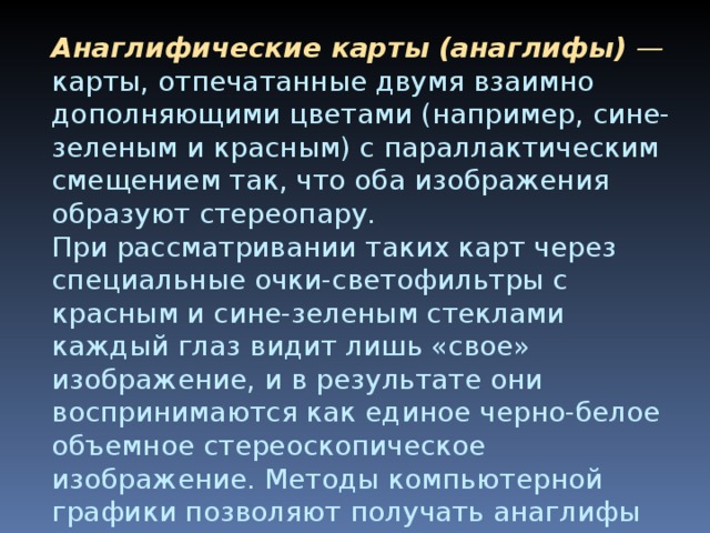 Анаглифические карты (анаглифы) — карты, отпечатанные двумя взаимно дополняющими цветами (например, сине-зеленым и красным) с параллактическим смещением так, что оба изобра­жения образуют стереопару.  При рассматривании таких карт через специальные очки-светофильтры с красным и сине-зеленым стек­лами каждый глаз видит лишь «свое» изображение, и в результате они воспринимаются как единое черно-белое объемное стерео­скопическое изображение. Методы компьютерной графики позволяют получать анаглифы на экране дисплея. Анаглифические карты обычно используют в качестве учебных пособий, как наглядные  рельефные модели .