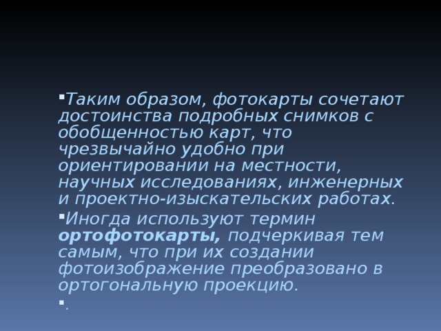 Таким образом, фотокарты сочетают достоинства подробных снимков с обобщенностью карт, что чрезвычайно удобно при ориентировании на местности, научных исследованиях, инженерных и проектно-изыскательских работах. Иногда используют термин ортофотокарты, подчеркивая тем самым, что при их создании фотоизображение преобразовано в ор­тогональную проекцию. .