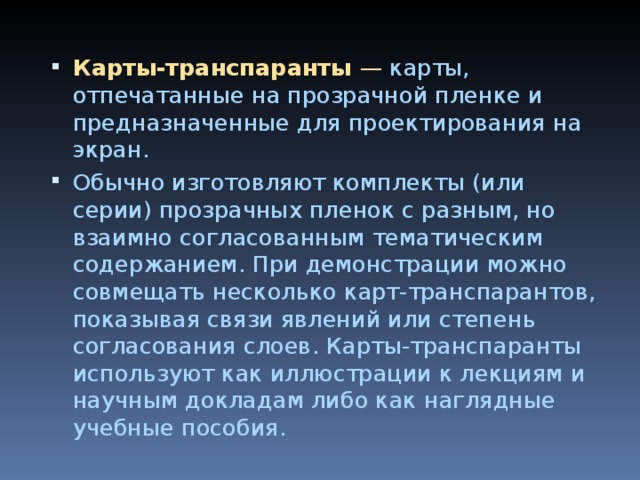 Карты-транспаранты —  карты, отпечатанные на прозрачной пленке и предназначенные для проектирования на экран. Обычно изготовляют комплекты (или серии) прозрачных пленок с раз­ным, но взаимно согласованным тематическим содержанием. При демонстрации можно совмещать несколько карт-транспарантов, показывая связи явлений или степень согласования слоев. Карты-транспаранты используют как иллюстрации к лекциям и научным докладам либо как наглядные учебные пособия.