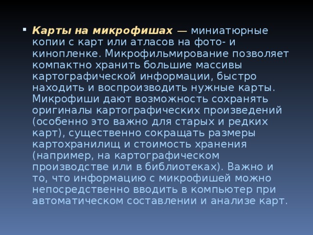 Карты на микрофишах — миниатюрные копии с карт или ат­ласов на фото- и кинопленке. Микрофильмирование позволяет компактно хранить большие массивы картографической инфор­мации, быстро находить и воспроизводить нужные карты. Микрофиши дают возможность сохранять оригиналы картографических произведений (особенно это важно для старых и редких карт), существенно сокращать размеры картохранилищ и стоимость хранения (например, на картографическом производстве или в биб­лиотеках). Важно и то, что информацию с микрофишей можно непосредственно вводить в компьютер при автоматическом составлении и анализе карт.