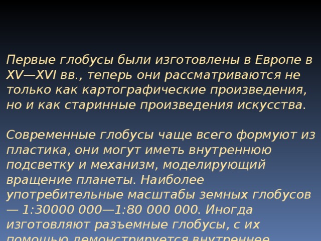 Первые глобусы были изготовлены в Европе в XV — XVI вв., теперь они рассматриваются не только как картографические произведения, но и как старинные произведения искусства.  Современные глобусы чаще всего формуют из пластика, они могут иметь внутреннюю подсветку и механизм, моделирующий вращение планеты. Наиболее употребительные масштабы земных глобусов — 1:30000 000—1:80 000 000. Иногда изготовляют разъемные глобусы, с их помощью демонстри­руется внутреннее строение планеты