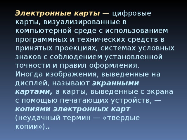 Электронные карты — цифровые карты, визуализированные в компьютерной среде с использованием программных и технических средств в принятых проекциях, системах условных знаков с соблюдением установленной точности и правил оформления.  Иногда изображения, выведенные на дисплей, называют экранными картами, а карты, выведенные с экрана с помощью печатающих устройств, — копиями электронных карт (неудачный термин — «твердые копии»). .