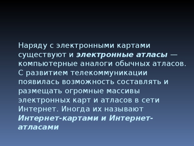 Наряду с электронными картами существуют и электронные атласы — компьютерные аналоги обычных атласов. С развитием телекоммуникации появилась возможность составлять и размещать огромные массивы электронных карт и атласов в сети Интернет. Иногда их называют Интернет-картами и Интернет-атласами