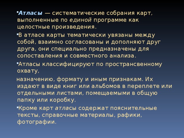 Атласы — систематические собрания карт, выполненные по единой программе как целостные произведения. В атласе карты тематически увязаны между собой, взаимно согласованы и дополняют друг друга, они специально предназначены для сопоставления и совместного анализа. Атласы классифицируют по пространсвенному охвату, назначению, формату и иным признакам. Их издают в виде книг или альбомов в переплете или отдельными листами, помещаемыми в общую папку или коробку. Кроме карт атла сы содержат пояснительные тексты, справочные материалы, рафики, фотографии.