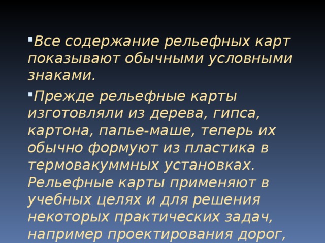 Все содержание рельефных карт показывают обычными условными знаками. Прежде рельефные карты изготовляли из дерева, гипса, картона, папье-маше, теперь их обычно формуют из пластика в термовакуммных установках. Рельефные карты применяют в учебных целях и для решения некоторых практических задач, например проекти­рования дорог, водохранилищ и т.п.