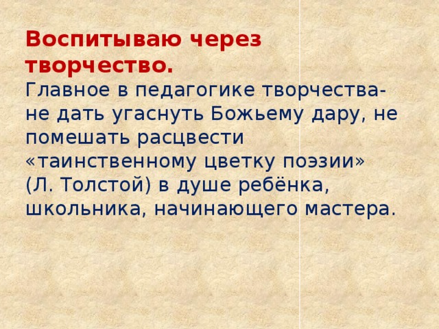 Воспитываю через творчество.  Главное в педагогике творчества- не дать угаснуть Божьему дару, не помешать расцвести «таинственному цветку поэзии» (Л. Толстой) в душе ребёнка, школьника, начинающего мастера.