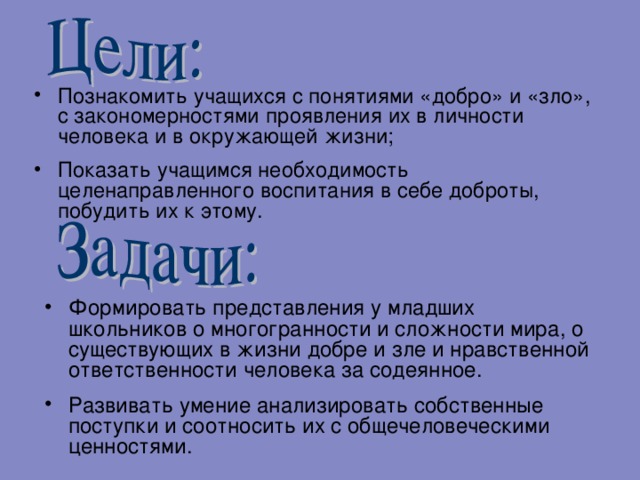 Познакомить учащихся с понятиями «добро» и «зло», с закономерностями проявления их в личности человека и в окружающей жизни; Показать учащимся необходимость целенаправленного воспитания в себе доброты, побудить их к этому. Формировать представления у младших школьников о многогранности и сложности мира, о существующих в жизни добре и зле и нравственной ответственности человека за содеянное. Развивать умение анализировать собственные поступки и соотносить их с общечеловеческими ценностями.