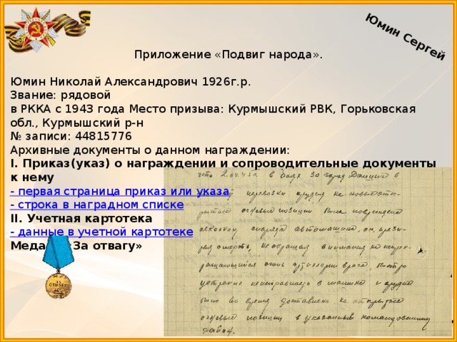 Юмин Сергей Приложение «Подвиг народа».   Юмин Николай Александрович 1926г.р. Звание: рядовой   в РККА с 1943 года Место призыва: Курмышский РВК, Горьковская обл., Курмышский р-н № записи: 44815776 Архивные документы о данном награждении: I. Приказ(указ) о награждении и сопроводительные документы к нему - первая страница приказ или указа - строка в наградном списке II. Учетная картотека - данные в учетной картотеке Медаль «За отвагу»  