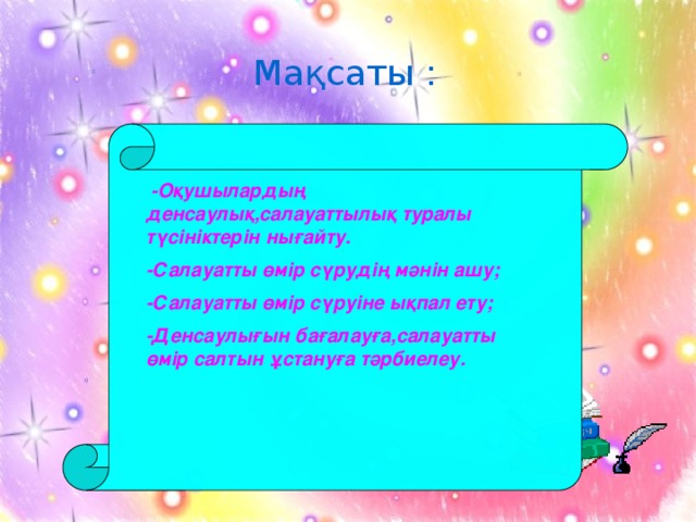 Мақсаты :  -Оқушылардың денсаулық,салауаттылық туралы түсініктерін нығайту. -Салауатты өмір сүрудің мәнін ашу; -Салауатты өмір сүруіне ықпал ету; -Денсаулығын бағалауға,салауатты өмір салтын ұстануға тәрбиелеу.