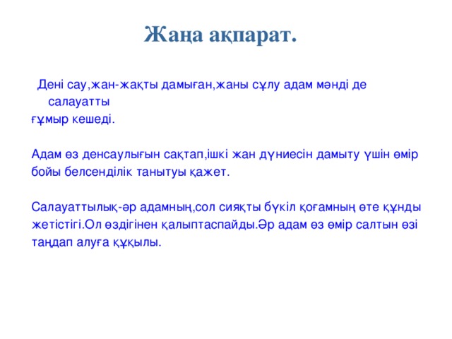 Жаңа ақпарат.  Дені сау,жан-жақты дамыған,жаны сұлу адам мәнді де салауатты ғұмыр кешеді. Адам өз денсаулығын сақтап,ішкі жан дүниесін дамыту үшін өмір бойы белсенділік танытуы қажет. Салауаттылық-әр адамның,сол сияқты бүкіл қоғамның өте құнды жетістігі.Ол өздігінен қалыптаспайды.Әр адам өз өмір салтын өзі таңдап алуға құқылы.