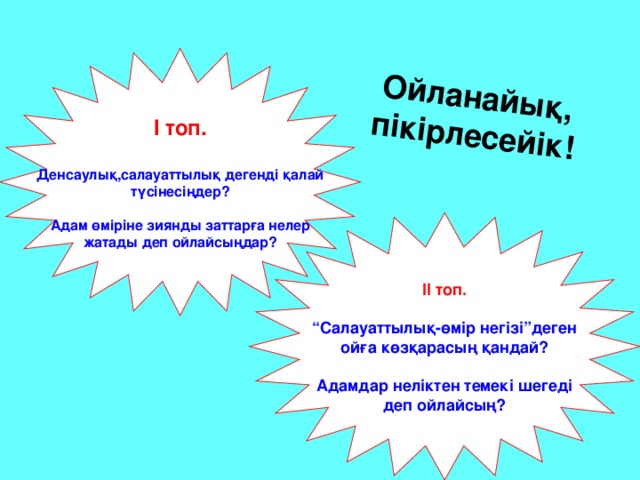 Ойланайық, пікірлесейік! І топ.  Денсаулық,салауаттылық дегенді қалай түсінесіңдер?  Адам өміріне зиянды заттарға нелер жатады деп ойлайсыңдар? ІІ топ.   “ Салауаттылық-өмір негізі”деген ойға көзқарасың қандай?  Адамдар неліктен темекі шегеді деп ойлайсың?