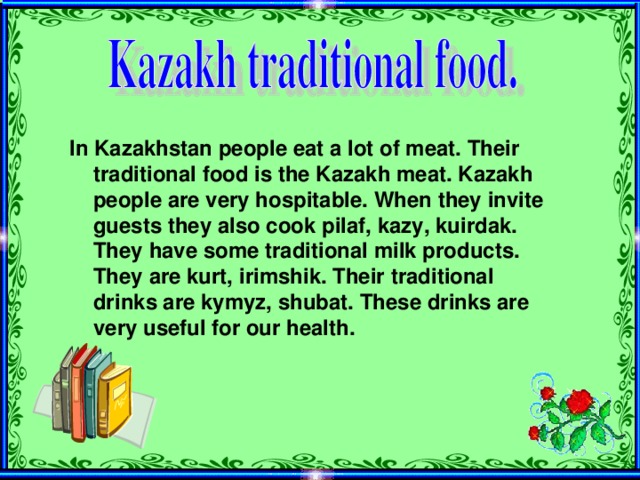 In Kazakhstan people eat a lot of meat. Their traditional food is the Kazakh meat. Kazakh people are very hospitable. When they invite guests they also cook pilaf, kazy, kuirdak. They have some traditional milk products. They are kurt, irimshik. Their traditional drinks are kymyz, shubat. These drinks are very useful for our health.