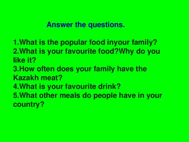 Answer the questions.  1.What is the popular food inyour family? 2.What is your favourite food?Why do you like it? 3.How often does your family have the Kazakh meat? 4.What is your favourite drink? 5.What other meals do people have in your country?