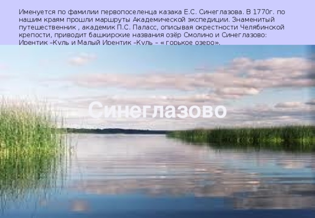 Именуется по фамилии первопоселенца казака Е.С. Синеглазова. В 1770г. по нашим краям прошли маршруты Академической экспедиции. Знаменитый путешественник , академик П.С. Паласс, описывая окрестности Челябинской крепости, приводит башкирские названия озёр Смолино и Синеглазово: Ирентик –Куль и Малый Ирентик –Куль – « горькое озеро». Синеглазово