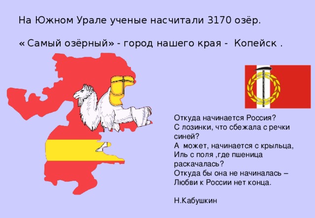 На Южном Урале ученые насчитали 3170 озёр.   « Самый озёрный» - город нашего края - Копейск . Откуда начинается Россия?  С лозинки, что сбежала с речки синей?  А может, начинается с крыльца,  Иль с поля ,где пшеница раскачалась?  Откуда бы она не начиналась –  Любви к России нет конца.   Н.Кабушкин