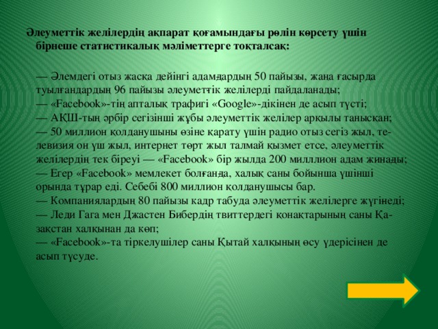 Әлеуметтік желілердің ақпарат қоғамындағы рөлін көрсету үшін бірнеше статистикалық мәліметтерге тоқталсақ:  — Әлемдегі отыз жасқа дейінгі адам­дардың 50 пайызы, жаңа ғасырда туылғандардың 96 пайызы әлеумет­тік желілерді пайдаланады;  — «Facebook»-тің апталық трафигі «Google»-дікінен де асып түсті;  — АҚШ-тың әрбір сегізінші жұбы әлеуметтік желілер арқылы танысқан;  — 50 миллион қолданушыны өзіне қарату үшін радио отыз сегіз жыл, те­левизия он үш жыл, интернет төрт жыл талмай қызмет етсе, әлеуметтік желілердің тек біреуі — «Facebook» бір жылда 200 милллион адам жина­ды;  — Егер «Facebook» мемлекет бол­ған­да, халық саны бойынша үшінші орында тұрар еді. Себебі 800 миллион қолданушысы бар.  — Компаниялардың 80 пайызы кадр табуда әлеуметтік желілерге жүгі­неді;  — Леди Гага мен Джастен Бибердің твиттердегі қонақтарының саны Қа­зақстан халқынан да көп;  — «Facebook»-та тіркелушілер саны Қытай халқының өсу үдерісінен де асып түсуде.