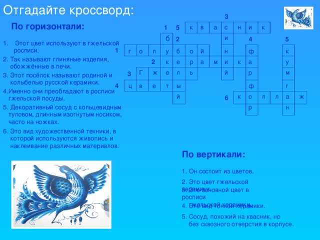 Отгадайте кроссворд: 1 1 3 4 5 2 2 3 4 6 5 По горизонтали: к и н с а в к б и Этот цвет используют в гжельской  росписи. о б к ф н й г о л у 2. Так называют глиняные изделия,  обожжённые в печи. а а р е у м к и к й л ь ж р е м Г 3. Этот посёлок называют родиной и  колыбелью русской керамики. ф г в ц ы е т 4.Именно они преобладают в росписи  гжельской посуды. ж а л й л о к н 5. Декоративный сосуд с кольцевидным  туловом, длинным изогнутым носиком,  часто на ножках. р 6. Это вид художественной техники, в  которой используются живопись и  наклеивание различных материалов. По вертикали: 1. Он состоит из цветов. 2. Это цвет гжельской керамики. 3. Это основной цвет в росписи  гжельской керамики. 4. Это вид тонкой керамики. 5. Сосуд, похожий на квасник, но  без сквозного отверстия в корпусе.