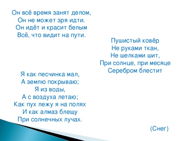 Он всё время занят делом,  Он не может зря идти.  Он идёт и красит белым  Всё, что видит на пути. Пушистый ковёр  Не руками ткан,  Не шелками шит,  При солнце, при месяце  Серебром блестит Я как песчинка мал,  А землю покрываю;  Я из воды,  А с воздуха летаю;  Как пух лежу я на полях  И как алмаз блещу  При солнечных лучах. (Снег)