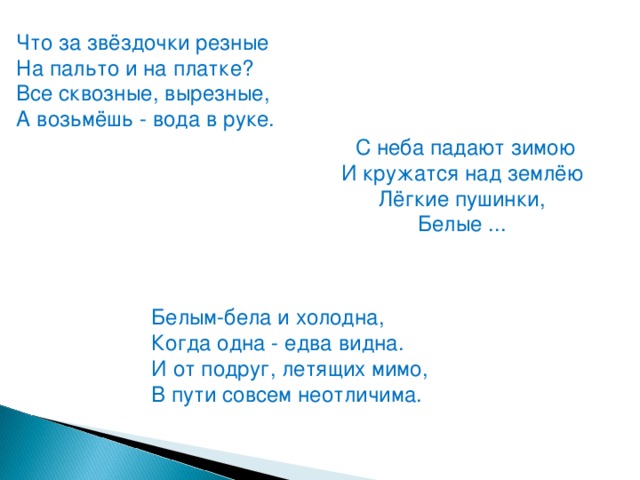 Что за звёздочки резные На пальто и на платке?  Все сквозные, вырезные,  А возьмёшь - вода в руке. С неба падают зимою И кружатся над землёю  Лёгкие пушинки,  Белые ... Белым-бела и холодна,  Когда одна - едва видна.  И от подруг, летящих мимо,  В пути совсем неотличима.